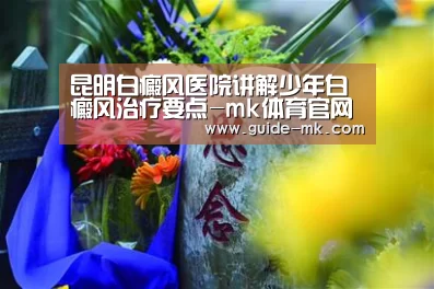 昆明白癜风医院讲解少年白癜风治疗要点-mk体育官网(图3) mk体育官方网站