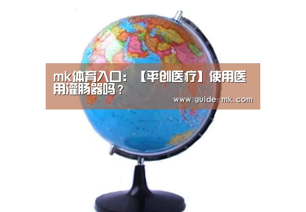 mk体育入口:【平创医疗】使用医用灌肠器吗?(图2) mk体育官方网站